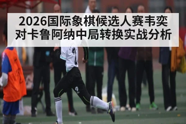2026国际象棋候选人赛韦奕对卡鲁阿纳中局转换实战分析